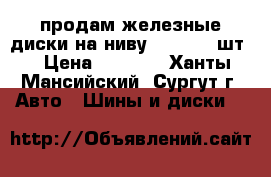 продам железные диски на ниву 2131 , 4 шт. › Цена ­ 1 000 - Ханты-Мансийский, Сургут г. Авто » Шины и диски   